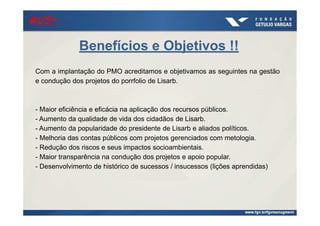 Benefícios e Objetivos !!
Com a implantação do PMO acreditamos e objetivamos as seguintes na gestão
e condução dos projetos do porrfolio de Lisarb.
- Maior eficiência e eficácia na aplicação dos recursos públicos.
- Aumento da qualidade de vida dos cidadãos de Lisarb.
- Aumento da popularidade do presidente de Lisarb e aliados políticos.
- Melhoria das contas públicos com projetos gerenciados com metologia.
- Redução dos riscos e seus impactos socioambientais.
- Maior transparência na condução dos projetos e apoio popular.
- Desenvolvimento de histórico de sucessos / insucessos (lições aprendidas)
#US+#US+#US+#US+
 