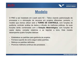 Modelo
O PMO a ser implatado em Lisarb será H2 – Tático visando padronização de
processos e a otimização de recursos em projetos diferentes, portanto, o
modelo que iremos utilizar será a TORRE DE CONTROLE, com funções de
auditoria, controle/ análise de dados e difusão de melhores práticas. As suas
funções serão combinadas com a Estação Meteriológica, com funções de
captar dados, compilar relatórios e se reportar a torre. Este modelo
desempenha quatro funções básicas:
- Estabelece os padrões para gerência de projetos.
- Fornece suporte de como seguir estes padrões.
- Reforça os padrões definidos.
- Promove melhoria continua dos processos.
#US+#US+#US+#US+
 