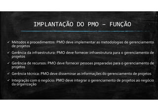 IMPLANTAÇÃO DO PMO – FUNÇÃO
Métodos e procedimentos: PMO deve implementar as metodologias de gerenciamento
de projetos
Gerência da infraestrutura: PMO deve fornecer infraestrutura para o gerenciamento de
projetos
Gerência de recursos: PMO deve fornecer pessoas preparadas para o gerenciamento de
projetos
Gerência técnica: PMO deve disseminar as informações do gerenciamento de projetos
Integração com o negócio: PMO deve integrar o gerenciamento de projetos ao negócio
da organização
 