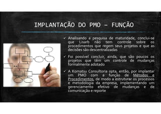 IMPLANTAÇÃO DO PMO – FUNÇÃO
Analisando a pesquisa de maturidade, conclui-se
que Lisarb não tem controle sobre os
procedimentos que regem seus projetos e que as
decisões são descentralizadas
Foi possível concluir, ainda, que são poucos os
projetos que têm um controle de mudanças
formalmente adotado
A Komatsu Consultoria opta, então, por implantar
um PMO com a função de Métodos e
Procedimentos, de modo a estruturar os processos
e metodologia da empresa, implementando um
gerenciamento efetivo de mudanças e de
comunicação e reporte
 