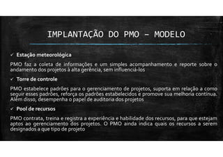 IMPLANTAÇÃO DO PMO – MODELO
Estação meteorológica
PMO faz a coleta de informações e um simples acompanhamento e reporte sobre o
andamento dos projetos à alta gerência, sem influenciá-los
Torre de controle
PMO estabelece padrões para o gerenciamento de projetos, suporta em relação a como
seguir esses padrões, reforça os padrões estabelecidos e promove sua melhoria contínua.
Além disso, desempenha o papel de auditoria dos projetos
Pool de recursos
PMO contrata, treina e registra a experiência e habilidade dos recursos, para que estejam
aptos ao gerenciamento dos projetos. O PMO ainda indica quais os recursos a serem
designados a que tipo de projeto
 