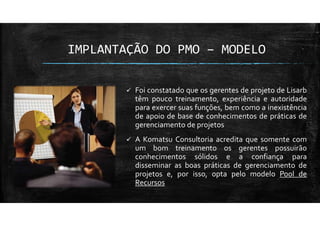 IMPLANTAÇÃO DO PMO – MODELO
Foi constatado que os gerentes de projeto de Lisarb
têm pouco treinamento, experiência e autoridade
para exercer suas funções, bem como a inexistência
de apoio de base de conhecimentos de práticas de
gerenciamento de projetos
A Komatsu Consultoria acredita que somente com
um bom treinamento os gerentes possuirão
conhecimentos sólidos e a confiança para
disseminar as boas práticas de gerenciamento de
projetos e, por isso, opta pelo modelo Pool de
Recursos
 
