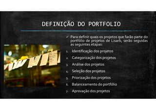 DEFINIÇÃO DO PORTFOLIO
Para definir quais os projetos que farão parte do
portfólio de projetos de Lisarb, serão seguidas
as seguintes etapas:
1. Identificação dos projetos
2. Categorização dos projetos
3. Análise dos projetos
4. Seleção dos projetos
5. Priorização dos projetos
6. Balanceamento do portfólio
7. Aprovação dos projetos
 