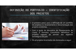 DEFINIÇÃO DO PORTFOLIO – IDENTIFICAÇÃO
DOS PROJETOS
O primeiro passo para a definição de um portfólio
de projetos é o levantamento e documentação dos
projetos existentes
Com a ajuda do Ministério de Planejamento de
Lisarb, a Komatsu Consultoria identificou os
projetos capazes de atender aos objetivos
estratégicos do país
Os 48 projetos levantados são destacados a seguir
 