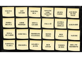 NÃO FUI EU!
NINGUÉM
SABE,
NINGUÉM
VIU!
VASSOURADA VAI PRA RUA
NÃO FUI
EU!
VEM PRA
RUA
ARARA
VERDE
FALA AÍ!
POMBA
BRANCA
EDUCA
LISARB
VERDES
RUMOS
PENCA
DE SABER
ALÔ
LISARB
BEM
ESTAR
SEM MEDO
DE SER
FELIZ
JUSTIÇA
CONTRA
DROGAS
AMOR
PRÓPRIO AGILISARB!
COMUNICA TROMBADA
CULTURAL
MENOS
PIZZA
MED
FACUL
LISARB +
JUSTO
PRESERVA
NATURE
BOCA NO
TROMBONE
FARMÁCIA
NA RUA
 