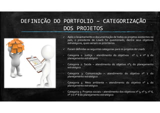 DEFINIÇÃO DO PORTFOLIO – CATEGORIZAÇÃO
DOS PROJETOS
Após o levantamento e documentação de todos os projetos existentes no
país, o presidente de Lisarb foi questionado, dentre seus objetivos
estratégicos, quais seriam os prioritários
Foram definidas as seguintes categorias para os projetos de Lisarb
- Categoria 1: Justiça - atendimento do objetivos n° 1, e n° 9 do
planejamento estratégico
- Categoria 2: Saúde – atendimento do objetivo n°5 do planejamento
estratégico
- Categoria 3: Comunicação – atendimento do objetivo n° 2 do
planejamento estratégico
- Categoria 4: Meio ambiente – atendimento do objetivo n° 4 do
planejamento estratégico
- Categoria 5: Projetos sociais – atendimento dos objetivos n° 3, n° 5, n° 6,
n° 7 e n° 8 do planejamento estratégico
 
