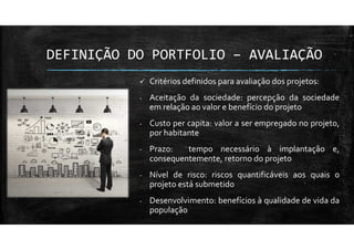 DEFINIÇÃO DO PORTFOLIO – AVALIAÇÃO
Critérios definidos para avaliação dos projetos:
- Aceitação da sociedade: percepção da sociedade
em relação ao valor e benefício do projeto
- Custo per capita: valor a ser empregado no projeto,
por habitante
- Prazo: tempo necessário à implantação e,
consequentemente, retorno do projeto
- Nível de risco: riscos quantificáveis aos quais o
projeto está submetido
- Desenvolvimento: benefícios à qualidade de vida da
população
 