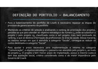 DEFINIÇÃO DO PORTFOLIO – BALANCEAMENTO
Para o balanceamento do portfolio de Lisarb é necessário repassar as etapas do
processo de gerenciamento do portfolio
Mantendo os critérios de seleção e analisando o ranking de priorização dos projetos,
percebe-se que para atender ao objetivo estratégico de número 3, pode-se substituir o
projeto 7 pelo projeto 15, classificado como o 10º projeto mais bem pontuado no
ranking, e que se destina à formação de profissionais da área da saúde. Dessa maneira,
ao mesmo tempo em que é atendida a categoria “Saúde”, consegue-se reduzir os
custos destinados à categoria “Social”
Para ajustar o prazo necessário para implementação e retorno na categoria
“Comunicação”, o objetivo estratégico 7 passará a ser atendido pelo projeto 1, ao invés
do projeto 4. O projeto 1 tem menor prazo de implantação, possui o mesmo custo e
tem boa aceitação social, critério considerado como o de maior importância pelo
Governo de Lisarb
 