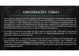 CONSIDERAÇÕES FINAIS
Com base na pesquisa de maturidade em GP fornecida pelo Presidente de Lisarb, do seu
Ministério do Planejamento, a Komatsu Consultoria identificou o nível de maturidade de
seus projetos, sendo observado a carência de uma metodologia de padronização de
processos em Lisarb e a necessidade de treinamento, experiência e autoridade para os
gerentes de projetos exercerem as suas funções, bem como a inexistência de apoio de
base de conhecimentos de práticas de gerenciamento de projetos.
Com base no nível de maturidade em GP e carência identificado, a Komatsu Consultoria
opta pela oferta da implantação do PMO com um Nível Hierárquico H2, com foco em
processos e otimização de recursos.
Em complemento a necessidade identificada de suprir a carência de metodologia de
padronização de processos, a Komatsu Consultoria opta também, por implantar um
PMO com a função de Métodos e Procedimentos, de modo a estruturar os processos e
metodologia da empresa, implementando um gerenciamento efetivo de mudanças e de
comunicação e reporte.
 