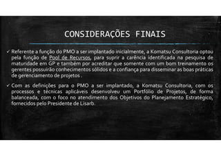 CONSIDERAÇÕES FINAIS
Referente a função do PMO a ser implantado inicialmente, a Komatsu Consultoria optou
pela função de Pool de Recursos, para suprir a carência identificada na pesquisa de
maturidade em GP e também por acreditar que somente com um bom treinamento os
gerentes possuirão conhecimentos sólidos e a confiança para disseminar as boas práticas
de gerenciamento de projetos .
Com as definições para o PMO a ser implantado, a Komatsu Consultoria, com os
processos e técnicas aplicáveis desenvolveu um Portfólio de Projetos, de forma
balanceada, com o foco no atendimento dos Objetivos do Planejamento Estratégico,
fornecidos pelo Presidente de Lisarb.
 
