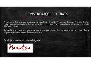 CONSIDERAÇÕES FINAIS
A Komatsu Consultoria agradece ao excelentíssimo Sr. Presidente Marcos Antonio Coghi,
pela oportunidade dada na participação do processo de concorrência de implantação do
PMO em Lisarb.
Aguardamos o retorno positivo, para que possamos dar sequência e participar deste
importante passo para o futuro de Lisarb.
Desde já o nosso muitíssimo obrigado!
 