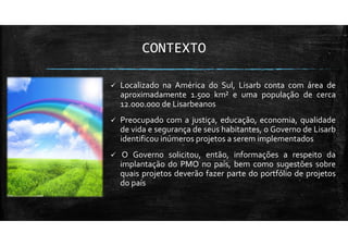 CONTEXTO
Localizado na América do Sul, Lisarb conta com área de
aproximadamente 1.500 km² e uma população de cerca
12.000.000 de Lisarbeanos
Preocupado com a justiça, educação, economia, qualidade
de vida e segurança de seus habitantes, o Governo de Lisarb
identificou inúmeros projetos a serem implementados
O Governo solicitou, então, informações a respeito da
implantação do PMO no país, bem como sugestões sobre
quais projetos deverão fazer parte do portfólio de projetos
do país
 