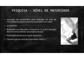 PESQUISA - NÍVEL DE MATURIDADE
Aplicação de questionário para avaliação do nível de
maturidade em gerenciamento de projetos de Lisarb
40 questões
Respostas considerando a frequência na qual a situação
descrita está presente nos projetos do país
Pontuação obtida para Lisarb: 69 pontos
Classificação do nível de maturidade: NÍVEL 2
 
