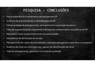 PESQUISA - CONCLUSÕES
Pouca experiência e treinamento das equipes em GP
Ausência de procedimentos e metodologias de GP
Falhas na etapa de planejamento, principalmente na geração de planos
Falta de suporte de grupo experiente e de base de conhecimento nas práticas de GP
Necessário maior comprometimento do patrocinador
Inexistência de declaração de escopo
Planejamento de custos descentralizado, realizado pelo gerente específico e sua equipe
Ausência de reservas contingenciais, apesar da identificação de riscos
Falta de planejamento, garantia e controle de qualidade
 
