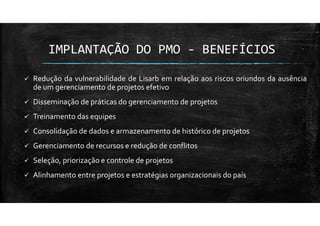IMPLANTAÇÃO DO PMO - BENEFÍCIOS
Redução da vulnerabilidade de Lisarb em relação aos riscos oriundos da ausência
de um gerenciamento de projetos efetivo
Disseminação de práticas do gerenciamento de projetos
Treinamento das equipes
Consolidação de dados e armazenamento de histórico de projetos
Gerenciamento de recursos e redução de conflitos
Seleção, priorização e controle de projetos
Alinhamento entre projetos e estratégias organizacionais do país
 
