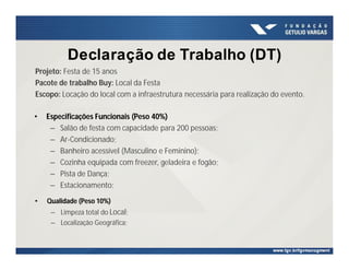 Declaração de Trabalho (DT)
• Especificações Funcionais (Peso 40%)
– Salão de festa com capacidade para 200 pessoas;
– Ar-Condicionado;
– Banheiro acessível (Masculino e Feminino);
– Cozinha equipada com freezer, geladeira e fogão;
– Pista de Dança;
– Estacionamento;
Projeto: Festa de 15 anos
Pacote de trabalho Buy: Local da Festa
Escopo: Locação do local com a infraestrutura necessária para realização do evento.
• Qualidade (Peso 10%)
– Limpeza total do Local;
– Localização Geográfica;
 
