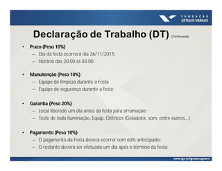 Declaração de Trabalho (DT) (Continuação)
• Prazo (Peso 10%)
– Dia da festa ocorrerá dia 26/11/2015;
– Horário das 20:00 as 03:00.
• Manutenção (Peso 10%)
– Equipe de limpeza durante a Festa
– Equipe de segurança durante a festa;
• Garantia (Peso 20%)
– Local liberado um dia antes da festa para arrumação;
– Teste de toda iluminação, Equip. Elétricos (Geladeira, som, entre outros...)
• Pagamento (Peso 10%)
– O pagamento da Festa deverá ocorrer com 60% antecipado;
– O restante deverá ser efetuado um dia após o término da festa;
 