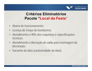 Critérios Eliminatórios
Pacote “Local da Festa”
• Alvará de funcionamento;
• Licença do Corpo de bombeiros;
• Atendimento a 90% dos requisitos e especificações
técnicas;
• Atendimento a liberação do salão para montagem da
decoração;
• Garantia da data (exclusividade da data).
 