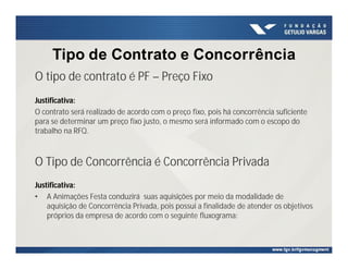 Tipo de Contrato e Concorrência
O tipo de contrato é PF – Preço Fixo
Justificativa:
O contrato será realizado de acordo com o preço fixo, pois há concorrência suficiente
para se determinar um preço fixo justo, o mesmo será informado com o escopo do
trabalho na RFQ.
O Tipo de Concorrência é Concorrência Privada
Justificativa:
• A Animações Festa conduzirá suas aquisições por meio da modalidade de
aquisição de Concorrência Privada, pois possui a finalidade de atender os objetivos
próprios da empresa de acordo com o seguinte fluxograma:
 