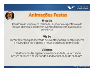 Missão
Transformar sonhos em realidade, superar as expectativas de
nossos clientes e promover eventos sociais com qualidade e
excelência.
Visão
Tornar referência no mercado de eventos sociais, sempre aberta
a novos desafios e atenta a novas exigências do mercado.
Valores
Trabalhar com transparência e honestidade, valorizando
nossos clientes e respeitando a individualidade de cada um.
 