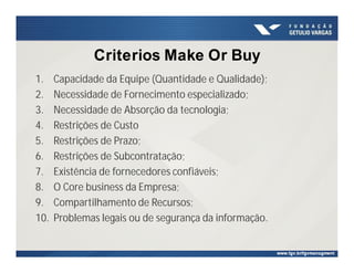 Criterios Make Or Buy
1. Capacidade da Equipe (Quantidade e Qualidade);
2. Necessidade de Fornecimento especializado;
3. Necessidade de Absorção da tecnologia;
4. Restrições de Custo
5. Restrições de Prazo;
6. Restrições de Subcontratação;
7. Existência de fornecedores confiáveis;
8. O Core business da Empresa;
9. Compartilhamento de Recursos;
10. Problemas legais ou de segurança da informação.
 