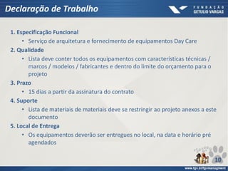Declaração de Trabalho
1. Especificação Funcional
• Serviço de arquitetura e fornecimento de equipamentos Day Care
2. Qualidade
• Lista deve conter todos os equipamentos com características técnicas /
marcos / modelos / fabricantes e dentro do limite do orçamento para o
projeto
3. Prazo
• 15 dias a partir da assinatura do contrato
4. Suporte
• Lista de materiais de materiais deve se restringir ao projeto anexos a este
documento
5. Local de Entrega
• Os equipamentos deverão ser entregues no local, na data e horário pré
agendados
10
 