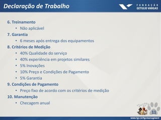 Declaração de Trabalho
6. Treinamento
• Não aplicável
7. Garantia
• 6 meses após entrega dos equipamentos
8. Critérios de Medição
• 40% Qualidade do serviço
• 40% experiência em projetos similares
• 5% Inovações
• 10% Preço e Condições de Pagamento
• 5% Garantia
9. Condições de Pagamento
• Preço fixo de acordo com os critérios de medição
10. Manutenção
• Checagem anual
11
 