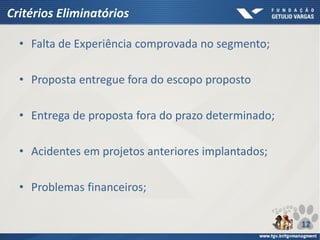 Critérios Eliminatórios
• Falta de Experiência comprovada no segmento;
• Proposta entregue fora do escopo proposto
• Entrega de proposta fora do prazo determinado;
• Acidentes em projetos anteriores implantados;
• Problemas financeiros;
12
 