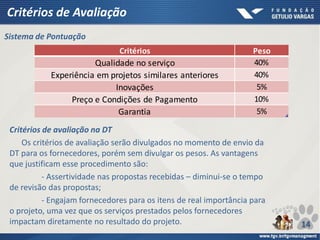 Critérios de Avaliação
Critérios Peso
Qualidade no serviço 40%
Experiência em projetos similares anteriores 40%
Inovações 5%
Preço e Condições de Pagamento 10%
Garantia 5%
Sistema de Pontuação
Critérios de avaliação na DT
Os critérios de avaliação serão divulgados no momento de envio da
DT para os fornecedores, porém sem divulgar os pesos. As vantagens
que justificam esse procedimento são:
- Assertividade nas propostas recebidas – diminui-se o tempo
de revisão das propostas;
- Engajam fornecedores para os itens de real importância para
o projeto, uma vez que os serviços prestados pelos fornecedores
impactam diretamente no resultado do projeto. 14
 