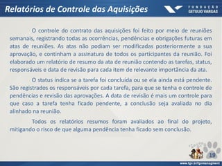 Relatórios de Controle das Aquisições
O controle do contrato das aquisições foi feito por meio de reuniões
semanais, registrando todas as ocorrências, pendências e obrigações futuras em
atas de reuniões. As atas não podiam ser modificadas posteriormente a sua
aprovação, e continham a assinatura de todos os participantes da reunião. Foi
elaborado um relatório de resumo da ata de reunião contendo as tarefas, status,
responsáveis e data de revisão para cada item de relevante importância da ata.
O status indica se a tarefa foi concluída ou se ela ainda está pendente.
São registrados os responsáveis por cada tarefa, para que se tenha o controle de
pendências e revisão das aprovações. A data de revisão é mais um controle para
que caso a tarefa tenha ficado pendente, a conclusão seja avaliada no dia
alinhado na reunião.
Todos os relatórios resumos foram avaliados ao final do projeto,
mitigando o risco de que alguma pendência tenha ficado sem conclusão.
19
 