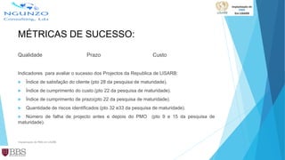 MÉTRICAS DE SUCESSO:
Qualidade Prazo Custo
Indicadores para avaliar o sucesso dos Projectos da Republica de LISARB:
 Índice de satisfação do cliente (pto 28 da pesquisa de maturidade).
 Índice de cumprimento do custo (pto 22 da pesquisa de maturidade).
 Índice de cumprimento de prazo(pto 22 da pesquisa de maturidade).
 Quantidade de riscos identificados (pto 32 e33 da pesquisa de maturidade).
 Número de falha de projecto antes e depois do PMO (pto 9 e 15 da pesquisa de
maturidade).
Implantação de PMO em LISARB
 