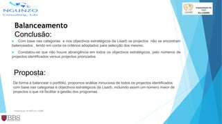 Balanceamento
Conclusão:
 Com base nas categorias e nos objectivos estratégicos da Lisarb os projectos não se encontram
balanceados , tendo em conta os critérios adoptados para selecção dos mesmo.
 Constatou-se que não houve abrangência em todos os objectivos estratégicos, pelo números de
projectos identificados versus projectos priorizados.
Implantação de PMO em LISARB
Proposta:
De forma a balancear o portfólio, propomos análise minuciosa de todos os projectos identificados
com base nas categorias e objectivos estratégicos da Lisarb, incluindo assim um número maior de
projectos o que irá facilitar a gestão dos programas.
 