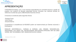 APRESENTAÇÃO
A NGUNZO-Consulting, Lda, é uma empresa especializada em consultoria técnica e gestão de
projetos, tem quadros de elevada capacidade técnica, formados nas melhores escolas de
referencia mundial das quais a BBS-Brazilian Business School.
A empresa é constituída pelos seguintes Sócios:
-Piedade Freire
-Irene Novais
-Eduardo Barros
A experiência e competências da NGUNZO podem ser testemunhada por Clientes nacionais e
Estrangeiros:
ENSA-EP, GESTERRA,S.A., CARGAS & CARGAS, LDA, DINAMA, NOVAGRO,LDA,
ANGOHIDRO, LDA, EBAR, LDA, REP.BOTSWANA, REP.CENTRO AFRICANA, REP. DE CABO
VERDE, REP. DA NAMIBIA e REP. DEMOCRATICA DO CONGO.
Implantação de PMO em LISARB
 