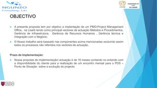 OBJECTIVO
 A presente proposta tem por objetivo a implantação de um PMO-Project Management
Office, na Lisarb tendo como principal vectores de actuação Métodos e Procedimentos,
Gerência de Infraestrutura, Gerência de Recursos Humanos , Gerência técnica e
Integração com o Negócio.
 O Nosso trabalho será baseado nas componentes acima mencionadas excluindo assim
todos os processos não referidos nos vectores de actuação.
Prazo de Implementação:
 Nossa proposta de implementação/ actuação é de 16 meses contando no entando com
a dísponibilidade do cliente para a realização de um encontro mensal para o PDS –
Ponto de Situação sobre a evulução do projecto.
 