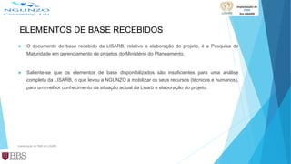 ELEMENTOS DE BASE RECEBIDOS
 O documento de base recebido da LISARB, relativo a elaboração do projeto, é a Pesquisa de
Maturidade em gerenciamento de projetos do Ministério do Planeamento.
 Saliente-se que os elementos de base disponibilizados são insuficientes para uma análise
completa da LISARB, o que levou a NGUNZO a mobilizar os seus recursos (técnicos e humanos),
para um melhor conhecimento da situação actual da Lisarb e elaboração do projeto.
Implantação de PMO em LISARB
 