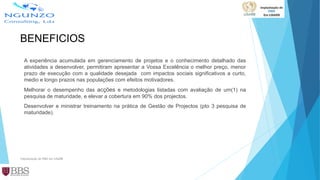 BENEFICIOS
A experiência acumulada em gerenciamento de projetos e o conhecimento detalhado das
atividades a desenvolver, permitiram apresentar a Vossa Excelência o melhor preço, menor
prazo de execução com a qualidade desejada com impactos sociais significativos a curto,
medio e longo prazos nas populações com efeitos motivadores.
Melhorar o desempenho das acções e metodologias listadas com avaliação de um(1) na
pesquisa de maturidade, e elevar a cobertura em 90% dos projectos.
Desenvolver e ministrar treinamento na prática de Gestão de Projectos (pto 3 pesquisa de
maturidade).
Implantação de PMO em LISARB
 