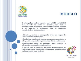 MODELO
O principal de modelo sugerido para o PMO em LISARB
é o modelo de torre de controle, que fará o
gerenciamento de projetos como um processo de negócio
a ser nutrido e protegido, com as seguintes
características fundamentais:
Direciona, norteia e acompanha todas as etapas do
Gerenciamento de Projetos;
Estabelece padrões, dá suporte aos projetos, monitora a
adequação aos padrões e promove melhoria continuada;
Desempenha papel de auditoria para reforçar a
adequação aos padrões estabelecidos;
Contará com o apoio das Estações Metereológicas de
cada projeto, que reportarão ato contínuo todas as ações
e alterações de cada projeto.
 
