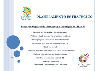 PLANEJAMENTO ESTRATÉGICO
Aliança por um LISARB mais justo 100%;
Política cidadã baseada em princípios e valores;
Educação para a sociedade do conhecimento;
Economia para uma sociedade sustentável;
Proteção social;
Qualidade de vida e segurança para todos os Lisarbeanos;
Cultura e fortalecimento da diversidade;
Política externa para o século 21;
Combate a corrupção.
Melhoria e Padronização dos Processos
Principais Objetivos do Planejamento Estratégico de LISARB:
 