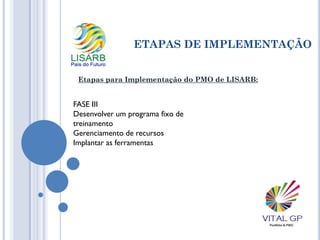 ETAPAS DE IMPLEMENTAÇÃO
Etapas para Implementação do PMO de LISARB:
FASE III
Desenvolver um programa fixo de
treinamento
Gerenciamento de recursos
Implantar as ferramentas
 