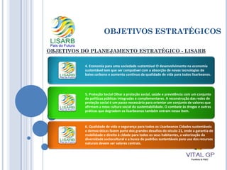 OBJETIVOS ESTRATÉGICOS
OBJETIVOS DO PLANEJAMENTO ESTRATÉGICO - LISARB
4. Economia para uma sociedade sustentável O desenvolvimento na economia
sustentável tem que ser compatível com a absorção de novas tecnologias de
baixo carbono e aumento contínuo da qualidade de vida para todos lisarbeanos.
5. Proteção Social Olhar a proteção social, saúde e previdência com um conjunto
de políticas públicas integradas e complementares. A reconstrução das redes de
proteção social é um passo necessário para orientar um conjunto de valores que
afirmam a nova cultura social da sustentabilidade. O combate às drogas e outras
práticas que degradem os lisarbeanos também entram nesse item.
6. Qualidade de vida e segurança para todos os Lisarbeanos Cidades sustentáveis
e democráticas fazem parte dos grandes desafios do século 21, onde a garantia de
mobilidade e direito à cidade para todos os seus habitantes, a valorização da
diversidade sociocultural e a busca de padrões sustentáveis para uso dos recursos
naturais devem ser valores centrais.
 