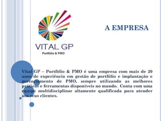 A EMPRESA
Vital GP – Portfólio & PMO é uma empresa com mais de 20
anos de experiência em gestão de portfólio e implantação e
gerenciamento de PMO, sempre utilizando as melhores
práticas e ferramentas disponíveis no mundo. Conta com uma
equipe multidisciplinar altamente qualificada para atender
aos seus clientes.
 