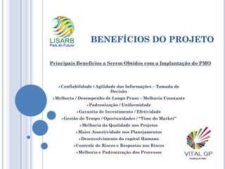 BENEFÍCIOS DO PROJETO
Confiabilidade / Agilidade das Informações – Tomada de
Decisão
Melhoria / Desempenho de Longo Prazo – Melhoria Constante
Padronização / Uniformidade
Garantia de Investimento / Efetividade
Gestão do Tempo / Oportunidades / “Time do Market”
Melhoria da Qualidade nos Projetos
Maior Assertividade nos Planejamentos
Desenvolvimento do capital Humano
Controle de Riscos e Respostas aos Riscos
Melhoria e Padronização dos Processos
Principais Beneficios a Serem Obtidos com a Implantação do PMO
 