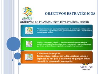 OBJETIVOS ESTRATÉGICOS
OBJETIVOS DO PLANEJAMENTO ESTRATÉGICO - LISARB
7. Entretenimento com foco no estabelecimento de uma relação amistosa entre
os funcionários e fuga da rotina diária, promovendo o bem estar e incentivando a
criatividade das pessoas.
8. Política Externa para o Século 21 A política externa lisarbeana deverá ser
pautada por princípios fundamentais, como a manutenção e a promoção da paz,
que devem ser defendidos e respeitados na relações internacionais.
9. Combate à corrupção
Tomar atitudes práticas em todos os setores sociais e
orgânicos do País para o extermínio de qualquer prática
ouato ilícito envolvendo a corrupção.
 