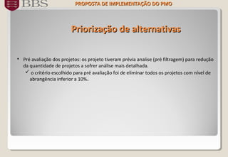 Priorização de alternativasPriorização de alternativas
 Pré avaliação dos projetos: os projeto tiveram prévia analise (pré filtragem) para redução
da quantidade de projetos a sofrer análise mais detalhada.
 o critério escolhido para pré avaliação foi de eliminar todos os projetos com nível de
abrangência inferior a 10%.
PROPOSTA DE IMPLEMENTAÇÃO DOPROPOSTA DE IMPLEMENTAÇÃO DO PMOPMO
 
