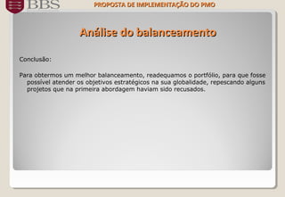 Análise do balanceamentoAnálise do balanceamento
Conclusão:
Para obtermos um melhor balanceamento, readequamos o portfólio, para que fosse
possível atender os objetivos estratégicos na sua globalidade, repescando alguns
projetos que na primeira abordagem haviam sido recusados.
PROPOSTA DE IMPLEMENTAÇÃO DOPROPOSTA DE IMPLEMENTAÇÃO DO PMOPMO
 