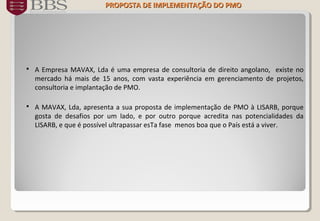  A Empresa MAVAX, Lda é uma empresa de consultoria de direito angolano, existe no
mercado há mais de 15 anos, com vasta experiência em gerenciamento de projetos,
consultoria e implantação de PMO.
 A MAVAX, Lda, apresenta a sua proposta de implementação de PMO à LISARB, porque
gosta de desafios por um lado, e por outro porque acredita nas potencialidades da
LISARB, e que é possível ultrapassar esTa fase menos boa que o País está a viver.
PROPOSTA DE IMPLEMENTAÇÃO DOPROPOSTA DE IMPLEMENTAÇÃO DO PMOPMO
 