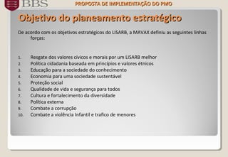 ObjetivoObjetivo do planeamento estratégicodo planeamento estratégico
De acordo com os objetivos estratégicos do LISARB, a MAVAX definiu as seguintes linhas
forças:
1. Resgate dos valores cívicos e morais por um LISARB melhor
2. Política cidadania baseada em princípios e valores étnicos
3. Educação para a sociedade do conhecimento
4. Economia para uma sociedade sustentável
5. Proteção social
6. Qualidade de vida e segurança para todos
7. Cultura e fortalecimento da diversidade
8. Política externa
9. Combate a corrupção
10. Combate a violência Infantil e trafico de menores
PROPOSTA DE IMPLEMENTAÇÃO DOPROPOSTA DE IMPLEMENTAÇÃO DO PMOPMO
 