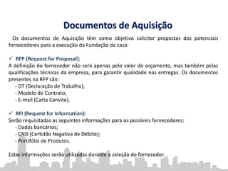 Documentos de Aquisição
Os documentos de Aquisição têm como objetivo solicitar propostas dos potenciais
fornecedores para a execução da Fundação da casa:
 RFP (Request for Proposal):
A definição do fornecedor não será apenas pelo valor do orçamento, mas também pelas
qualificações técnicas da empresa, para garantir qualidade nas entregas. Os documentos
presentes na RFP são:
- DT (Declaração de Trabalho);
- Modelo de Contrato;
- E-mail (Carta Convite).
 RFI (Request for Information):
Serão requisitadas as seguintes informações para os possíveis fornecedores:
- Dados bancários;
- CND (Certidão Negativa de Débito);
- Portifólio de Produtos.
Estas informações serão utilizadas durante a seleção do fornecedor.
 