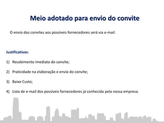 Meio adotado para envio do convite
O envio dos convites aos possíveis fornecedores será via e-mail.
Justificativas:
1) Recebimento imediato do convite;
2) Praticidade na elaboração e envio do convite;
3) Baixo Custo;
4) Lista de e-mail dos possíveis fornecedores já conhecida pela nossa empresa.
 