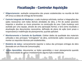 Fiscalização - Controlar Aquisição
 Diligenciamento: avaliação comparativa dos prazos estabelecidos na reunião de Kick
off versus as datas de entrega do fornecedor.
 Controle Integrado de Mudanças: a cada mudança solicitada, realizar a integrações das
ações necessárias com todas demais atividades da obra, a fim de avaliar possíveis
impactos e atualizar os riscos presentes na construção da casa. Cada mudança será
avaliada por uma equipe, através de uma aprovação formal, e terá como resultado a
atualização dos documentos necessários, definição de plano de ação (com prazo e
responsáveis) e redefinição do planejamento, quando aplicável.
 Monitoramento e Controle da Qualidade: Coletar dados da qualidade dos materiais
utilizados e dos principais “entregáveis” da obra, controlando ações necessárias para
manter os requisitos técnicos pré-estabelecidos.
 Relatório de status: semanalmente reportar o status das principais entregas da obra
(baseado em um Plano de Comunicação).
 Lições Aprendidas: documentar as lições aprendidas e rever planejamento quando
tiver necessidade de aplicar imediatamente alguma lição estabelecida.
 